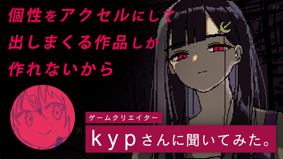 「個性をアクセルにして出しまくる作品しか作れないから」ゲームクリエイター kyp さんに聞いてみた。